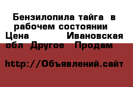 Бензилопила“тайга“ в рабочем состоянии › Цена ­ 2 000 - Ивановская обл. Другое » Продам   